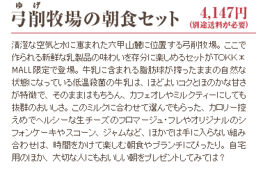 弓削牧場の朝食セット 4,147円(別途送料が必要) 清澄な空気と水に恵まれた六甲山麓に位置する弓削牧場。ここで作られる新鮮な乳製品の味わいを存分に楽しめるセットがＴＯＫＫ＊MALL限定で登場。牛乳に含まれる脂肪球が搾ったままの自然な状態になっている低温殺菌の牛乳は、ほどよいコクとほのかな甘さが特徴で、そのままはもちろん、カフェオレやミルクティーにしても抜群のおいしさ。このミルクに合わせて選んでもらった、カロリー控えめでヘルシーな生チーズのフロマージュ・フレやオリジナルのシフォンケーキやスコーン、ジャムなど、ほかでは手に入らない組み合わせは、時間をかけて楽しむ朝食やブランチにぴったり。自宅用のほか、大切な人にもおいしい朝をプレゼントしてみては？