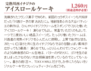 完熟川西イチジクのアイスロールケーキ 1,260円(別途送料が必要) 洗練されたフランス菓子で知られ、前回のコラボスイーツも大好評だった「川西けーきの家 おおたに」。独創性あふれる大谷パティシエの新作は、ひんやりイチジククリームをスポンジでくるりと巻いたアイスロールケーキ！ 凍らせてもよし、常温でいただくのもよしで、一つで二度おいしい絶品スイーツだ。たっぷり巻いたクリームは、川西産の完熟イチジクをふんだんに使用し、上質で自然な甘さ。冷た～い口溶けと共に生のイチジクならではの甘酸っぱい風味が広がってもう最高！ 凍らせてもしっとりふんわりでシフォンケーキのような新食感のロール生地は、バターの代わりに、ゴマを生のまましぼったクセのない太白胡麻油を使っているのでとってもヘルシー。暑さの続く日々、TOKK＊MALLだけでしか手に入らないオリジナルケーキでリフレッシュティータイムをどうぞ。