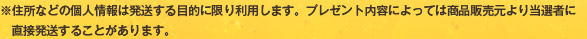 ※住所などの個人情報は発送する目的に限り利用します。プレゼント内容によっては商品販売元より当選者に直接発送することがあります。