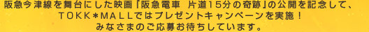 阪急今津線を舞台にした映画『阪急電車　片道１５分の奇跡』の公開を記念して、ＴＯＫＫ＊ＭＡＬＬではプレゼントキャンペーンを実施！みなさまのご応募お待ちしています。