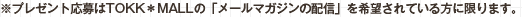 ※プレゼント応募はTOKK*MALLの「メールマガジンのプレゼント応募はTOKK＊MALLの「メールマガジンの配信」を希望されている方に限ります。