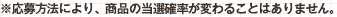※応募方法により、商品の当選確率が変わることはありません。