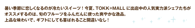 暑い季節に恋しくなるのが冷たいスイーツ! 今夏、TOKK＊MALLに出店中の人気実力派シェフたちがオススメするのは、旬のフルーツをふんだんに使った爽やかな逸品。上品な味わいで、ギフトにしても喜ばれること間違いなし!