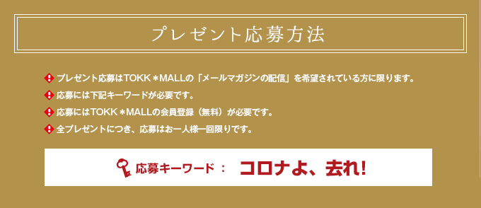 プレゼント応募方法 プレゼント応募はTOKK＊MALLの「メールマガジンの配信」を希望されている方に限ります。 応募には下記キーワードが必要です。 応募にはTOKK＊MALLの会員登録（無料）が必要です。全プレゼントにつき、応募はお一人様一回限りです。応募キーワード→コロナよ、去れ!