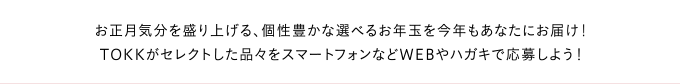 お正月気分を盛り上げる、個性豊かな選べるお年玉を今年もあなたにお届け！TOKKがセレクトした品々をスマートフォンなどWEBやハガキで応募しよう！