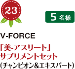 No.23 V-FORCE 「美-アスリート」 サプリメントセット（チャンピオン＆エキスパート） 5名様